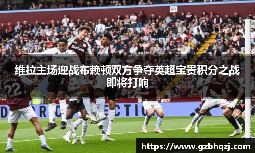 维拉主场迎战布赖顿双方争夺英超宝贵积分之战即将打响